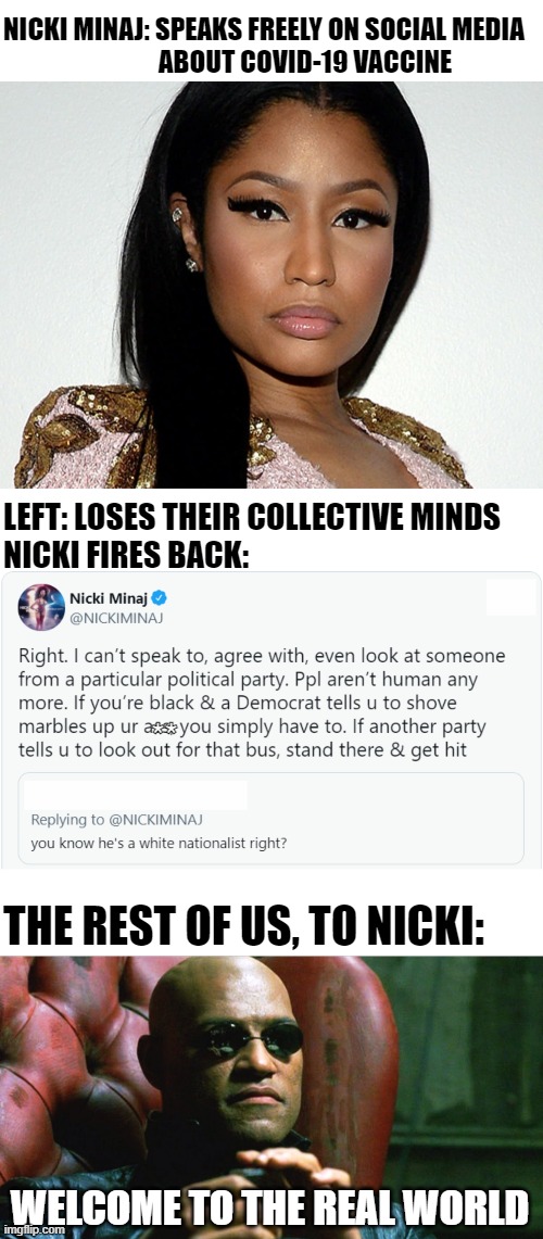 It's truly Bizarro world when I'm on the same side as Nicki Minaj on, well, anything... |  NICKI MINAJ: SPEAKS FREELY ON SOCIAL MEDIA
                              ABOUT COVID-19 VACCINE; LEFT: LOSES THEIR COLLECTIVE MINDS; NICKI FIRES BACK:; **; THE REST OF US, TO NICKI:; WELCOME TO THE REAL WORLD | image tagged in laurence fishburne morpheus,covid-19,nicki minaj,tucker carlson | made w/ Imgflip meme maker