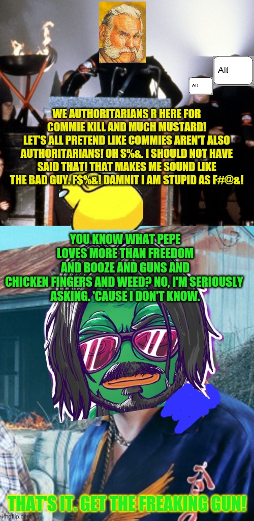 New party in town and pepe much pissed! | WE AUTHORITARIANS R HERE FOR COMMIE KILL AND MUCH MUSTARD!
LET'S ALL PRETEND LIKE COMMIES AREN'T ALSO AUTHORITARIANS! OH S%&. I SHOULD NOT HAVE SAID THAT! THAT MAKES ME SOUND LIKE THE BAD GUY. F$%&! DAMNIT I AM STUPID AS F#@&! YOU KNOW WHAT PEPE LOVES MORE THAN FREEDOM AND BOOZE AND GUNS AND CHICKEN FINGERS AND WEED? NO, I'M SERIOUSLY 
ASKING. 'CAUSE I DON'T KNOW. THAT'S IT. GET THE FREAKING GUN! | image tagged in pepe the frog,trailer park boys,facists vs libertarians,get the gun | made w/ Imgflip meme maker