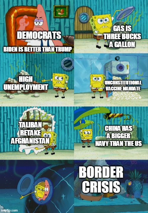 Spongebob diapers meme | GAS IS THREE BUCKS A GALLON; DEMOCRATS; BIDEN IS BETTER THAN TRUMP; HIGH UNEMPLOYMENT; UNCONSTITUTIONAL VACCINE MANDATE; TALIBAN RETAKE AFGHANISTAN; CHINA HAS A BIGGER NAVY THAN THE US; BORDER CRISIS | image tagged in spongebob diapers meme | made w/ Imgflip meme maker