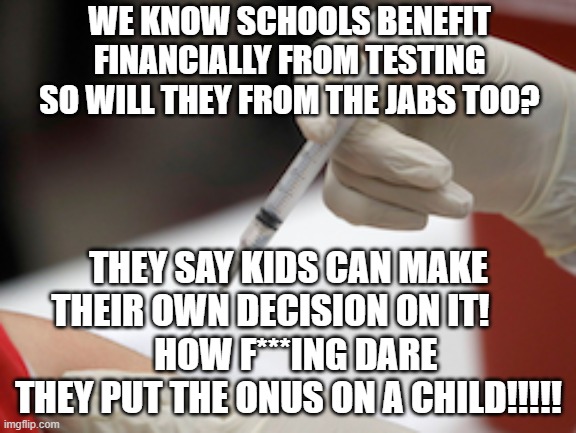 Schools Paid to Jab Kids | WE KNOW SCHOOLS BENEFIT
FINANCIALLY FROM TESTING
SO WILL THEY FROM THE JABS TOO? THEY SAY KIDS CAN MAKE THEIR OWN DECISION ON IT!     
  HOW F***ING DARE THEY PUT THE ONUS ON A CHILD!!!!! | image tagged in flu vaccine injection,covid | made w/ Imgflip meme maker