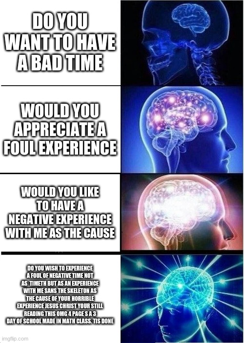 Expanding Brain Meme | DO YOU WANT TO HAVE A BAD TIME; WOULD YOU APPRECIATE A FOUL EXPERIENCE; WOULD YOU LIKE TO HAVE A NEGATIVE EXPERIENCE WITH ME AS THE CAUSE; DO YOU WISH TO EXPERIENCE A FOUL OF NEGATIVE TIME NOT AS  TIMETH BUT AS AN EXPERIENCE WITH ME SANS THE SKELETON AS THE CAUSE OF YOUR HORRIBLE EXPERIENCE JESUS CHRIST YOUR STILL READING THIS OMG 4 PAGE S A 3 DAY OF SCHOOL MADE IN MATH CLASS. TIS DONE | image tagged in memes,expanding brain | made w/ Imgflip meme maker