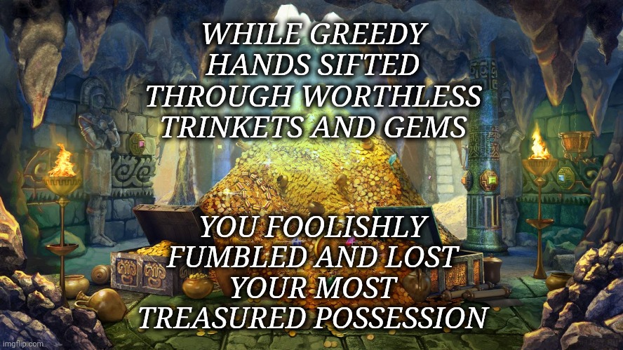 Treasures | WHILE GREEDY HANDS SIFTED
THROUGH WORTHLESS TRINKETS AND GEMS; YOU FOOLISHLY FUMBLED AND LOST
YOUR MOST TREASURED POSSESSION | image tagged in treasures,relationships,breakup,cheating | made w/ Imgflip meme maker