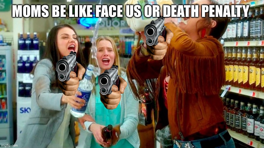 Bad Moms | MOMS BE LIKE FACE US OR DEATH PENALTY | image tagged in bad moms | made w/ Imgflip meme maker