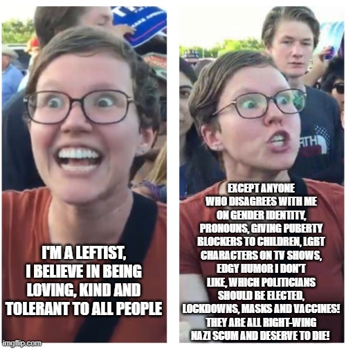 Leftist sjws are actually some of the most intolerant people | EXCEPT ANYONE WHO DISAGREES WITH ME ON GENDER IDENTITY, PRONOUNS, GIVING PUBERTY BLOCKERS TO CHILDREN, LGBT CHARACTERS ON TV SHOWS, EDGY HUMOR I DON'T LIKE, WHICH POLITICIANS SHOULD BE ELECTED, LOCKDOWNS, MASKS AND VACCINES! THEY ARE ALL RIGHT-WING NAZI SCUM AND DESERVE TO DIE! I'M A LEFTIST, I BELIEVE IN BEING LOVING, KIND AND TOLERANT TO ALL PEOPLE | image tagged in social justice warriors,angry sjw,intolerance,liberal hypocrisy,triggered feminist,regressive left | made w/ Imgflip meme maker