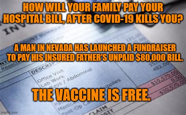 Don't think it could not happen to you. | HOW WILL YOUR FAMILY PAY YOUR HOSPITAL BILL, AFTER COVID-19 KILLS YOU? A MAN IN NEVADA HAS LAUNCHED A FUNDRAISER TO PAY HIS INSURED FATHER'S UNPAID $80,000 BILL. THE VACCINE IS FREE. | image tagged in politics | made w/ Imgflip meme maker