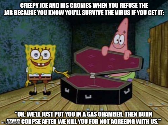 I'll Resist Until My Resisting Kills Me | CREEPY JOE AND HIS CRONIES WHEN YOU REFUSE THE JAB BECAUSE YOU KNOW YOU'LL SURVIVE THE VIRUS IF YOU GET IT:; "OK, WE'LL JUST PUT YOU IN A GAS CHAMBER, THEN BURN YOUR CORPSE AFTER WE KILL YOU FOR NOT AGREEING WITH US." | image tagged in spongebob coffin,holocaust,creepy joe biden,arrest fauci,we're all gonna die,i don't need the communism jab | made w/ Imgflip meme maker