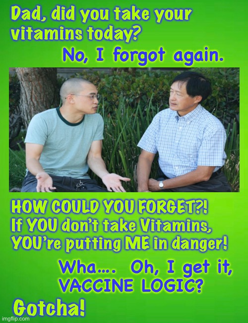 It’s your fault | Dad, did you take your 
vitamins today? No, I forgot again. HOW COULD YOU FORGET?!
If YOU don’t take Vitamins,
YOU’re putting ME in danger! Wha….  Oh, I get it,
VACCINE LOGIC? Gotcha! | image tagged in memes,illogical thinking,vaccine madness,its silly if you just think about it,shot,power money control and money | made w/ Imgflip meme maker