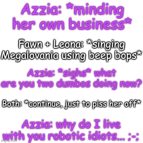 Azzy is questioning her life choices now- | Azzia: *minding her own business*; Fawn + Leona: *singing Megalovania using beep bops*; Azzia: *sighs* what are you two dumbos doing now? Both: *continue, just to piss her off*; Azzia: why do I live with you robotic idiots... ;-; | image tagged in blank transparent square | made w/ Imgflip meme maker