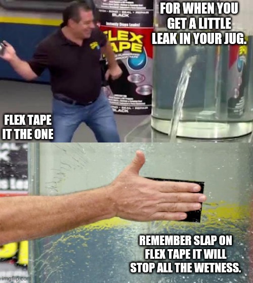 Flex tape your jug | FOR WHEN YOU GET A LITTLE LEAK IN YOUR JUG. FLEX TAPE IT THE ONE; REMEMBER SLAP ON FLEX TAPE IT WILL STOP ALL THE WETNESS. | image tagged in flex tape | made w/ Imgflip meme maker