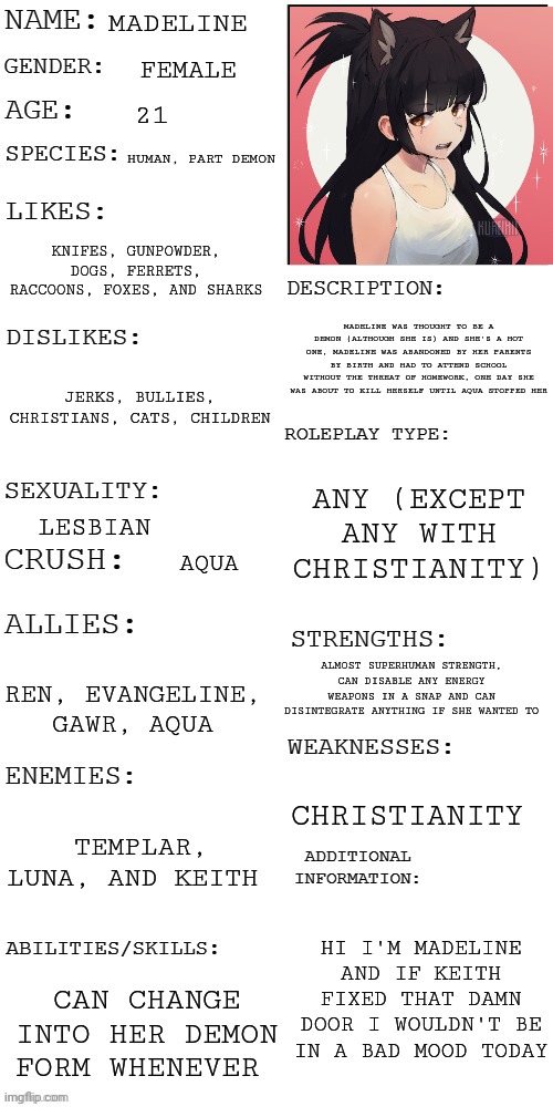 (Updated) Roleplay OC showcase | MADELINE; FEMALE; 21; HUMAN, PART DEMON; KNIFES, GUNPOWDER, DOGS, FERRETS, RACCOONS, FOXES, AND SHARKS; MADELINE WAS THOUGHT TO BE A DEMON (ALTHOUGH SHE IS) AND SHE'S A HOT ONE, MADELINE WAS ABANDONED BY HER PARENTS BY BIRTH AND HAD TO ATTEND SCHOOL WITHOUT THE THREAT OF HOMEWORK, ONE DAY SHE WAS ABOUT TO KILL HERSELF UNTIL AQUA STOPPED HER; JERKS, BULLIES, CHRISTIANS, CATS, CHILDREN; ANY (EXCEPT ANY WITH CHRISTIANITY); LESBIAN; AQUA; ALMOST SUPERHUMAN STRENGTH, CAN DISABLE ANY ENERGY WEAPONS IN A SNAP AND CAN DISINTEGRATE ANYTHING IF SHE WANTED TO; REN, EVANGELINE, GAWR, AQUA; CHRISTIANITY; TEMPLAR, LUNA, AND KEITH; HI I'M MADELINE AND IF KEITH FIXED THAT DAMN DOOR I WOULDN'T BE IN A BAD MOOD TODAY; CAN CHANGE INTO HER DEMON FORM WHENEVER | image tagged in updated roleplay oc showcase | made w/ Imgflip meme maker