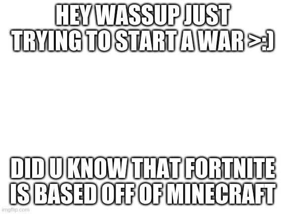 i am the greatest villain of all time!! |  HEY WASSUP JUST TRYING TO START A WAR >:); DID U KNOW THAT FORTNITE IS BASED OFF OF MINECRAFT | image tagged in blank white template | made w/ Imgflip meme maker