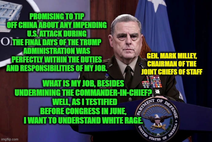 Woke General Explains his Various Duties, including Tipping Off the Enemy | PROMISING TO TIP OFF CHINA ABOUT ANY IMPENDING U.S. ATTACK DURING THE FINAL DAYS OF THE TRUMP ADMINISTRATION WAS PERFECTLY WITHIN THE DUTIES AND RESPONSIBILITIES OF MY JOB. GEN. MARK MILLEY, CHAIRMAN OF THE JOINT CHIEFS OF STAFF; WHAT IS MY JOB, BESIDES UNDERMINING THE COMMANDER-IN-CHIEF?   WELL, AS I TESTIFIED BEFORE CONGRESS IN JUNE, I WANT TO UNDERSTAND WHITE RAGE. | image tagged in gen mark milley | made w/ Imgflip meme maker
