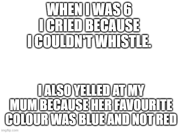 strange since i never really cry | WHEN I WAS 6 I CRIED BECAUSE I COULDN'T WHISTLE. I ALSO YELLED AT MY MUM BECAUSE HER FAVOURITE COLOUR WAS BLUE AND NOT RED | image tagged in blank white template | made w/ Imgflip meme maker