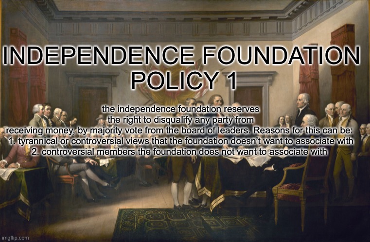 Declaration of Independence | the independence foundation reserves the right to disqualify any party from receiving money, by majority vote from the board of leaders. Reasons for this can be: 

1. tyrannical or controversial views that the foundation doesn’t want to associate with

2. controversial members the foundation does not want to associate with; INDEPENDENCE FOUNDATION 
POLICY 1 | image tagged in declaration of independence | made w/ Imgflip meme maker