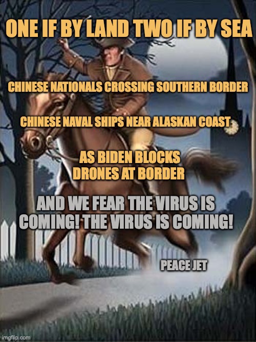 One If By Land Two If By Sea | ONE IF BY LAND TWO IF BY SEA; CHINESE NATIONALS CROSSING SOUTHERN BORDER; CHINESE NAVAL SHIPS NEAR ALASKAN COAST; AS BIDEN BLOCKS  DRONES AT BORDER; AND WE FEAR THE VIRUS IS COMING! THE VIRUS IS COMING! PEACE JET | image tagged in coronavirus,drones,your argument is invalid,biden obama | made w/ Imgflip meme maker