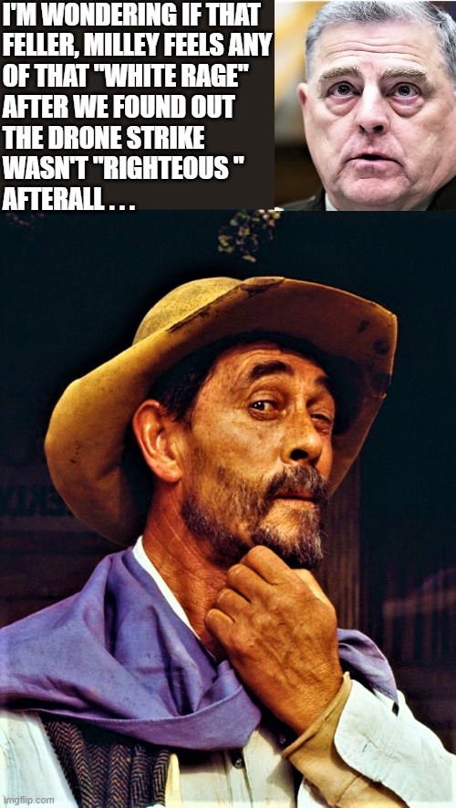 Festus | I'M WONDERING IF THAT 
FELLER, MILLEY FEELS ANY
OF THAT "WHITE RAGE"
AFTER WE FOUND OUT
THE DRONE STRIKE 
WASN'T "RIGHTEOUS "
AFTERALL . . . | image tagged in political humor,afghanistan,white rage,general milley,drone,strike | made w/ Imgflip meme maker