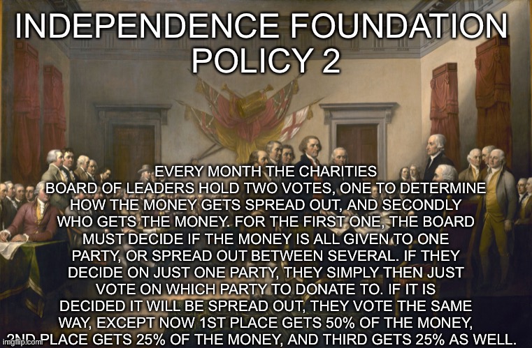 Declaration of Independence | EVERY MONTH THE CHARITIES BOARD OF LEADERS HOLD TWO VOTES, ONE TO DETERMINE HOW THE MONEY GETS SPREAD OUT, AND SECONDLY WHO GETS THE MONEY. FOR THE FIRST ONE, THE BOARD MUST DECIDE IF THE MONEY IS ALL GIVEN TO ONE PARTY, OR SPREAD OUT BETWEEN SEVERAL. IF THEY DECIDE ON JUST ONE PARTY, THEY SIMPLY THEN JUST VOTE ON WHICH PARTY TO DONATE TO. IF IT IS DECIDED IT WILL BE SPREAD OUT, THEY VOTE THE SAME WAY, EXCEPT NOW 1ST PLACE GETS 50% OF THE MONEY, 2ND PLACE GETS 25% OF THE MONEY, AND THIRD GETS 25% AS WELL. INDEPENDENCE FOUNDATION 
POLICY 2 | image tagged in declaration of independence | made w/ Imgflip meme maker