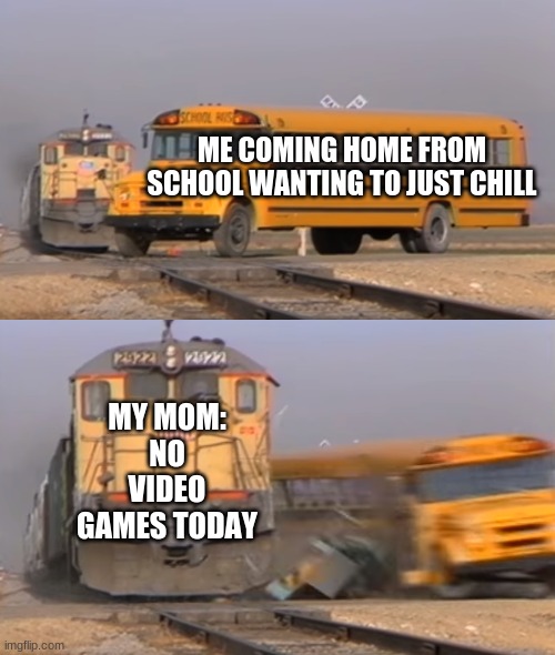 WHY | ME COMING HOME FROM SCHOOL WANTING TO JUST CHILL; MY MOM:
NO VIDEO GAMES TODAY | image tagged in a train hitting a school bus | made w/ Imgflip meme maker