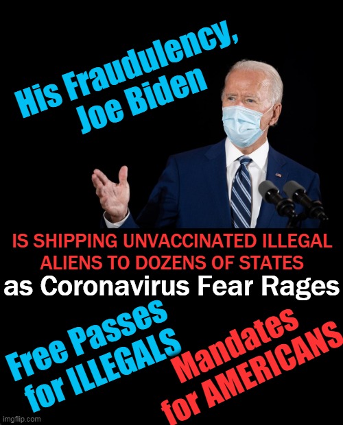 Nolte: Joe Biden is inviting & welcoming unvaccinated illegal aliens — even as he vilifies unvaccinated Americans. | His Fraudulency, 
Joe Biden; as Coronavirus Fear Rages; IS SHIPPING UNVACCINATED ILLEGAL 
ALIENS TO DOZENS OF STATES; Free Passes 
for ILLEGALS; Mandates 
for AMERICANS | image tagged in politics,joe biden,democratic socialism,wth,covid-19,illegals | made w/ Imgflip meme maker