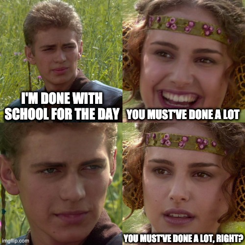 Anakin Padme 4 Panel | I'M DONE WITH SCHOOL FOR THE DAY; YOU MUST'VE DONE A LOT; YOU MUST'VE DONE A LOT, RIGHT? | image tagged in anakin padme 4 panel | made w/ Imgflip meme maker