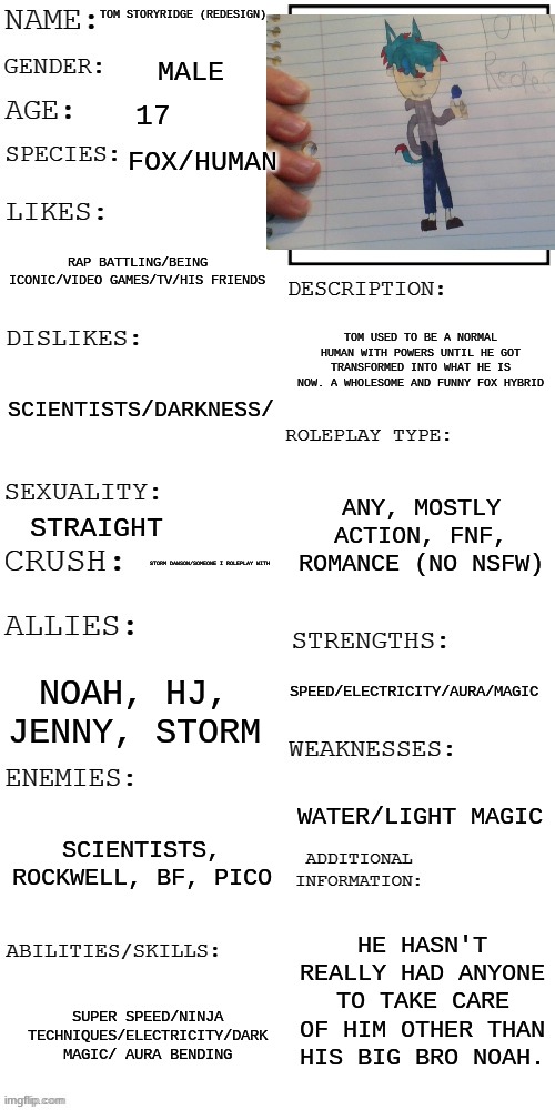 I haven't done a RP as Tom in a while. ALSO Tom has a redesign after a year :D | TOM STORYRIDGE (REDESIGN); MALE; 17; FOX/HUMAN; RAP BATTLING/BEING ICONIC/VIDEO GAMES/TV/HIS FRIENDS; TOM USED TO BE A NORMAL HUMAN WITH POWERS UNTIL HE GOT TRANSFORMED INTO WHAT HE IS NOW. A WHOLESOME AND FUNNY FOX HYBRID; SCIENTISTS/DARKNESS/; ANY, MOSTLY ACTION, FNF, ROMANCE (NO NSFW); STRAIGHT; STORM DAWSON/SOMEONE I ROLEPLAY WITH; SPEED/ELECTRICITY/AURA/MAGIC; NOAH, HJ, JENNY, STORM; WATER/LIGHT MAGIC; SCIENTISTS, ROCKWELL, BF, PICO; HE HASN'T REALLY HAD ANYONE TO TAKE CARE OF HIM OTHER THAN HIS BIG BRO NOAH. SUPER SPEED/NINJA TECHNIQUES/ELECTRICITY/DARK MAGIC/ AURA BENDING | image tagged in updated roleplay oc showcase | made w/ Imgflip meme maker