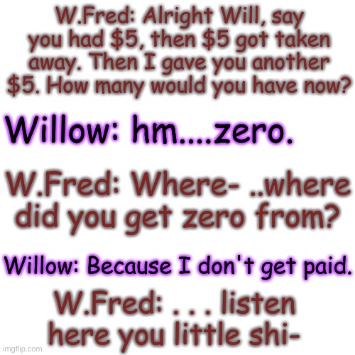 lol | W.Fred: Alright Will, say you had $5, then $5 got taken away. Then I gave you another $5. How many would you have now? Willow: hm....zero. W.Fred: Where- ..where did you get zero from? Willow: Because I don't get paid. W.Fred: . . . listen here you little shi- | image tagged in blank transparent square | made w/ Imgflip meme maker