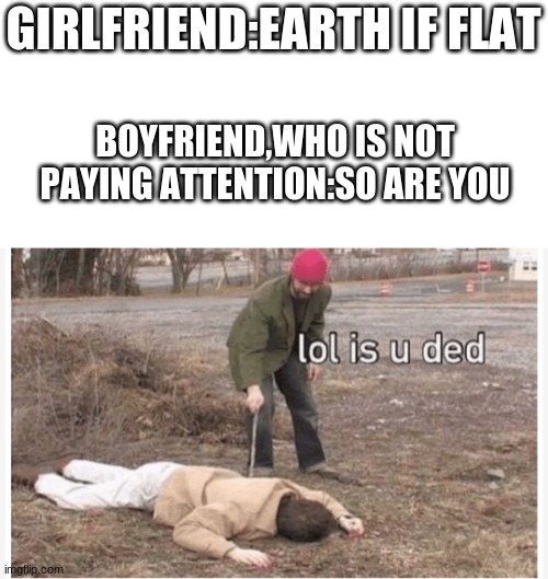 Thats a lot of damage | GIRLFRIEND:EARTH IF FLAT; BOYFRIEND,WHO IS NOT PAYING ATTENTION:SO ARE YOU | image tagged in lol is u ded | made w/ Imgflip meme maker