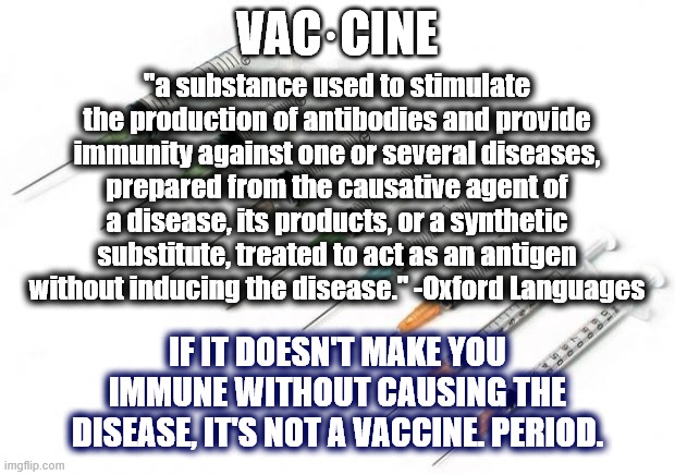 Vaccine defined | VAC·CINE; "a substance used to stimulate the production of antibodies and provide immunity against one or several diseases, prepared from the causative agent of a disease, its products, or a synthetic substitute, treated to act as an antigen without inducing the disease." -Oxford Languages; IF IT DOESN'T MAKE YOU IMMUNE WITHOUT CAUSING THE DISEASE, IT'S NOT A VACCINE. PERIOD. | image tagged in needles,covid vaccine,vaccine,definition,disease,immunity | made w/ Imgflip meme maker