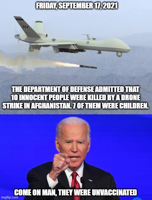 And the incompetence just keeps on coming! | FRIDAY, SEPTEMBER 17, 2021; THE DEPARTMENT OF DEFENSE ADMITTED THAT 10 INNOCENT PEOPLE WERE KILLED BY A DRONE STRIKE IN AFGHANISTAN. 7 OF THEM WERE CHILDREN. COME ON MAN, THEY WERE UNVACCINATED | image tagged in drone,joe biden,democrats,failure,incompetence,liberals | made w/ Imgflip meme maker