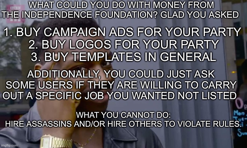 Eddie Murphy thinking | WHAT COULD YOU DO WITH MONEY FROM THE INDEPENDENCE FOUNDATION? GLAD YOU ASKED; 1. BUY CAMPAIGN ADS FOR YOUR PARTY 
2. BUY LOGOS FOR YOUR PARTY
3. BUY TEMPLATES IN GENERAL; ADDITIONALLY, YOU COULD JUST ASK SOME USERS IF THEY ARE WILLING TO CARRY OUT A SPECIFIC JOB YOU WANTED NOT LISTED; WHAT YOU CANNOT DO:

HIRE ASSASSINS AND/OR HIRE OTHERS TO VIOLATE RULES. | image tagged in eddie murphy thinking | made w/ Imgflip meme maker