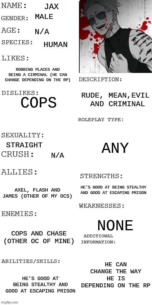 OC CONTEST | JAX; MALE; N/A; HUMAN; ROBBING PLACES AND BEING A CIRMINAL (HE CAN CHANGE DEPENDING ON THE RP); RUDE, MEAN,EVIL  AND CRIMINAL; COPS; ANY; STRAIGHT; N/A; HE'S GOOD AT BEING STEALTHY AND GOOD AT ESCAPING PRISON; AXEL, FLASH AND JAMES (OTHER OF MY OCS); NONE; COPS AND CHASE (OTHER OC OF MINE); HE CAN CHANGE THE WAY HE IS DEPENDING ON THE RP; HE'S GOOD AT BEING STEALTHY AND GOOD AT ESCAPING PRISON | image tagged in updated roleplay oc showcase,oc contest | made w/ Imgflip meme maker