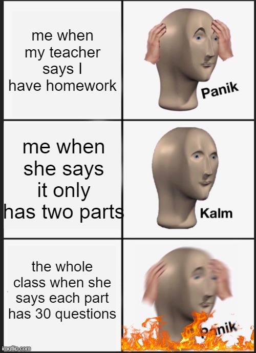 SCHOOL | me when my teacher says I have homework; me when she says it only has two parts; the whole class when she says each part has 30 questions | image tagged in memes,panik kalm panik | made w/ Imgflip meme maker