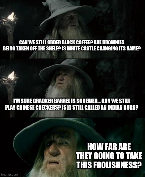 Confused Gandalf | CAN WE STILL ORDER BLACK COFFEE? ARE BROWNIES BEING TAKEN OFF THE SHELF? IS WHITE CASTLE CHANGING ITS NAME? I'M SURE CRACKER BARREL IS SCREWED... CAN WE STILL PLAY CHINESE CHECKERS? IS IT STILL CALLED AN INDIAN BURN? HOW FAR ARE THEY GOING TO TAKE THIS FOOLISHNESS? | image tagged in memes,confused gandalf | made w/ Imgflip meme maker