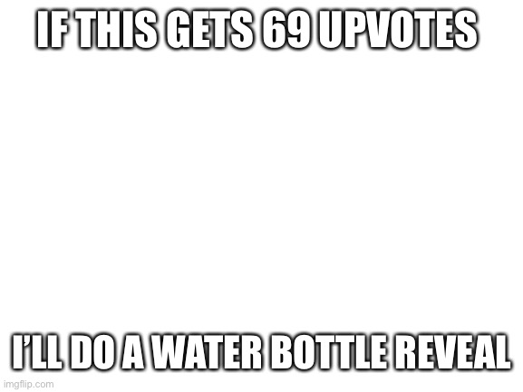 I will | IF THIS GETS 69 UPVOTES; I’LL DO A WATER BOTTLE REVEAL | image tagged in blank white template,water bottle reveal,upvotes | made w/ Imgflip meme maker