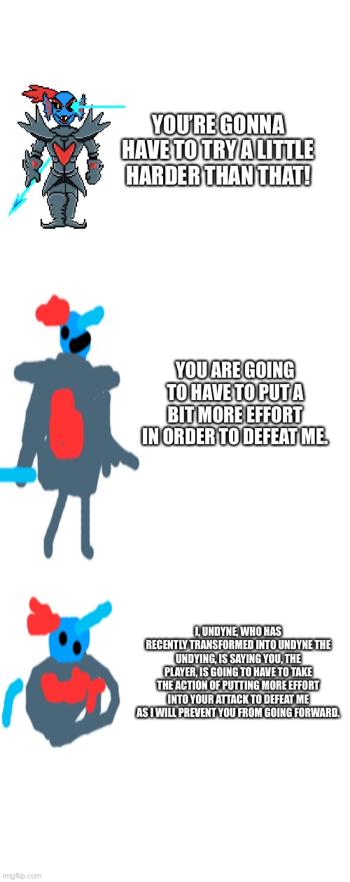 give me undertale/deltarune quotes to make verbose | YOU’RE GONNA HAVE TO TRY A LITTLE HARDER THAN THAT! YOU ARE GOING TO HAVE TO PUT A BIT MORE EFFORT IN ORDER TO DEFEAT ME. I, UNDYNE, WHO HAS RECENTLY TRANSFORMED INTO UNDYNE THE UNDYING, IS SAYING YOU, THE PLAYER, IS GOING TO HAVE TO TAKE THE ACTION OF PUTTING MORE EFFORT INTO YOUR ATTACK TO DEFEAT ME AS I WILL PREVENT YOU FROM GOING FORWARD. | image tagged in blank white template | made w/ Imgflip meme maker