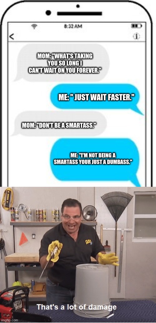 Meme: 01 | MOM: "WHAT'S TAKING YOU SO LONG I CAN'T WAIT ON YOU FOREVER."; ME: " JUST WAIT FASTER."; MOM: "DON'T BE A SMARTASS."; ME: "I'M NOT BEING A SMARTASS YOUR JUST A DUMBASS." | image tagged in thats a lot of damage,oh snap,smartass | made w/ Imgflip meme maker