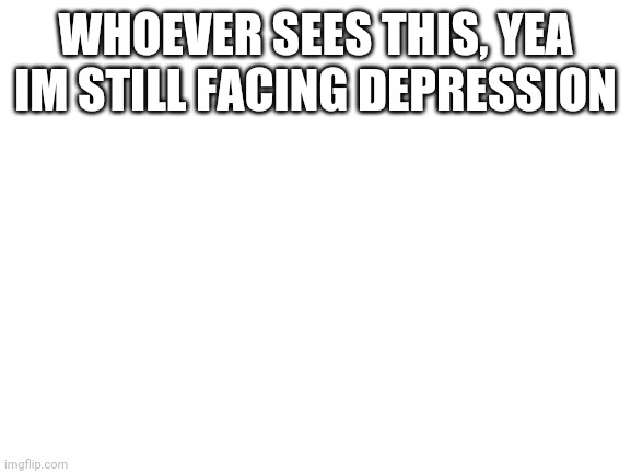 Blank White Template | WHOEVER SEES THIS, YEA IM STILL FACING DEPRESSION | image tagged in blank white template | made w/ Imgflip meme maker