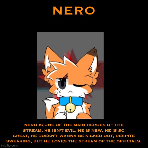 Nero Bio | NERO; NERO IS ONE OF THE MAIN HEROES OF THE STREAM. HE ISN'T EVIL, HE IS NEW, HE IS SO GREAT, HE DOESN'T WANNA BE KICKED OUT, DESPITE SWEARING, BUT HE LOVES THE STREAM OF THE OFFICIALS. | image tagged in memes,blank transparent square | made w/ Imgflip meme maker