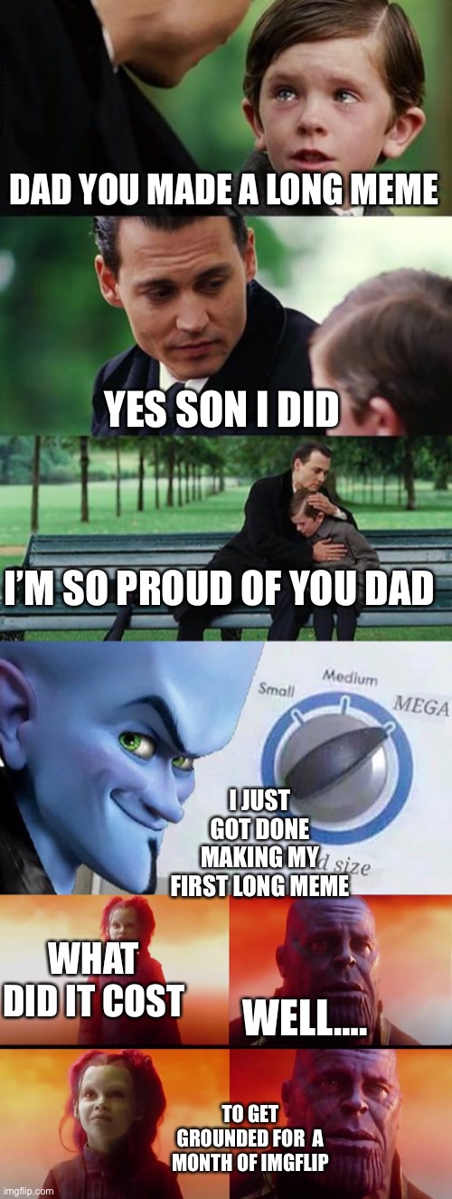DAD YOU MADE A LONG MEME YES SON I DID I’M SO PROUD OF YOU DAD I JUST GOT DONE MAKING MY FIRST LONG MEME WHAT DID IT COST WELL…. TO GET GROU | image tagged in memes,finding neverland,mind size mega,thanos what did it cost | made w/ Imgflip meme maker