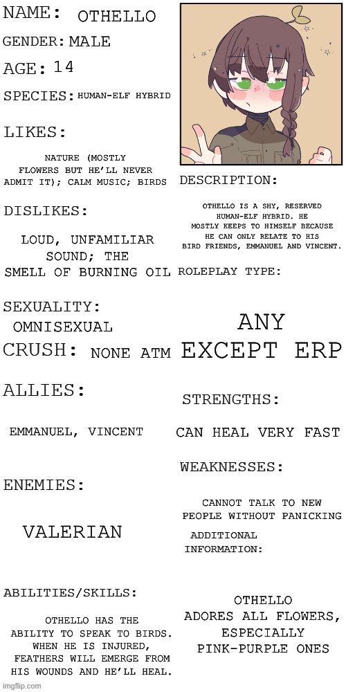 OC CONTEST ENTRY! | OTHELLO; MALE; 14; HUMAN-ELF HYBRID; NATURE (MOSTLY FLOWERS BUT HE’LL NEVER ADMIT IT); CALM MUSIC; BIRDS; OTHELLO IS A SHY, RESERVED HUMAN-ELF HYBRID. HE MOSTLY KEEPS TO HIMSELF BECAUSE HE CAN ONLY RELATE TO HIS BIRD FRIENDS, EMMANUEL AND VINCENT. LOUD, UNFAMILIAR SOUND; THE SMELL OF BURNING OIL; ANY EXCEPT ERP; OMNISEXUAL; NONE ATM; CAN HEAL VERY FAST; EMMANUEL, VINCENT; CANNOT TALK TO NEW PEOPLE WITHOUT PANICKING; VALERIAN; OTHELLO ADORES ALL FLOWERS, ESPECIALLY PINK-PURPLE ONES; OTHELLO HAS THE ABILITY TO SPEAK TO BIRDS. WHEN HE IS INJURED, FEATHERS WILL EMERGE FROM HIS WOUNDS AND HE’LL HEAL. | image tagged in updated roleplay oc showcase,oc contest,contest | made w/ Imgflip meme maker