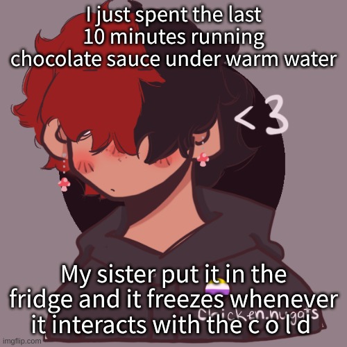 It creates a shell of chocolate | I just spent the last 10 minutes running chocolate sauce under warm water; My sister put it in the fridge and it freezes whenever it interacts with the c o l d | image tagged in i dont have a picrew problem you have a picrew problem | made w/ Imgflip meme maker