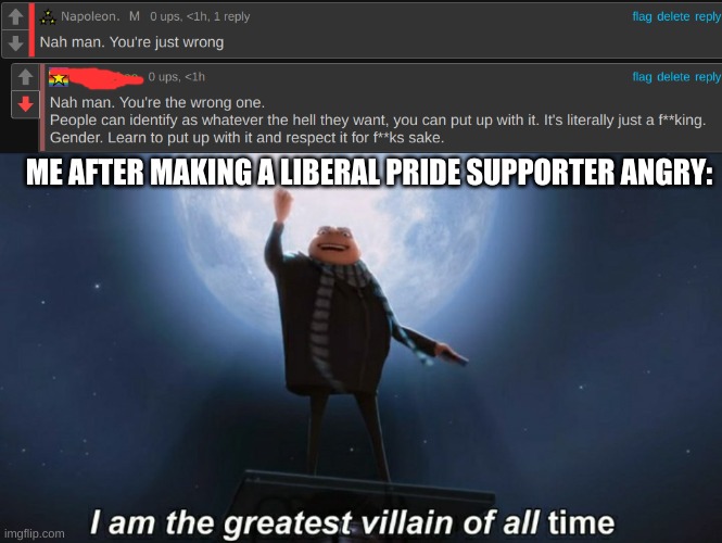 These damn liberals just support LGBTQ but when I say something I make them mad for sharing my opinion about it. Look incomments | ME AFTER MAKING A LIBERAL PRIDE SUPPORTER ANGRY: | image tagged in i am the greatest villain of all time,conservatives,memes | made w/ Imgflip meme maker