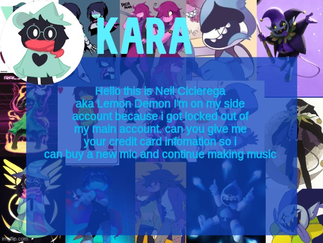 kara's deltarune temp | Hello this is Neil Cicierega aka Lemon Demon I'm on my side account because i got locked out of my main account. can you give me your credit card infomation so i can buy a new mic and continue making music | image tagged in kara's deltarune temp | made w/ Imgflip meme maker