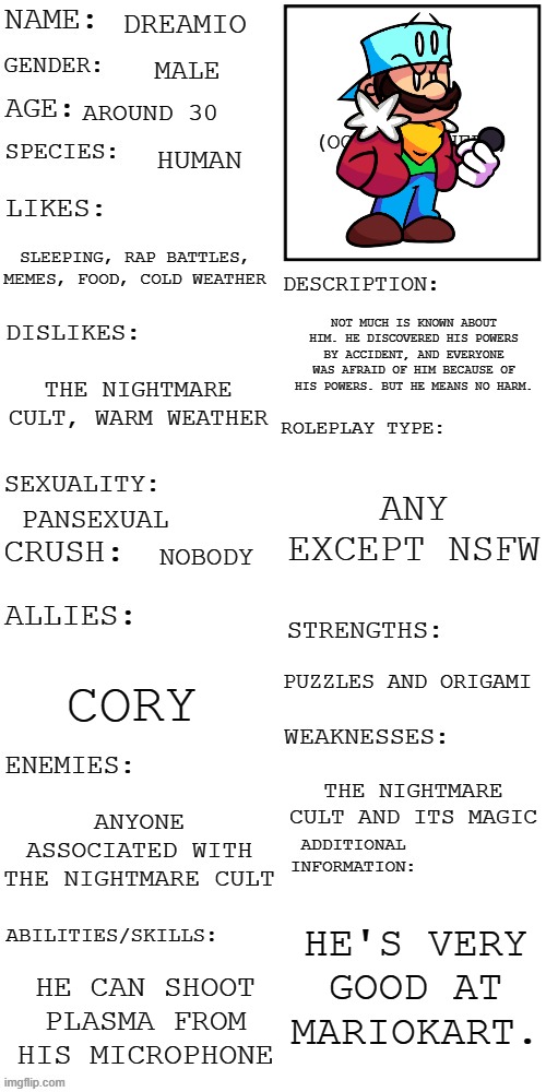 A thing for the OC contest. | DREAMIO; MALE; AROUND 30; HUMAN; SLEEPING, RAP BATTLES, MEMES, FOOD, COLD WEATHER; NOT MUCH IS KNOWN ABOUT HIM. HE DISCOVERED HIS POWERS BY ACCIDENT, AND EVERYONE WAS AFRAID OF HIM BECAUSE OF HIS POWERS. BUT HE MEANS NO HARM. THE NIGHTMARE CULT, WARM WEATHER; ANY EXCEPT NSFW; PANSEXUAL; NOBODY; PUZZLES AND ORIGAMI; CORY; THE NIGHTMARE CULT AND ITS MAGIC; ANYONE ASSOCIATED WITH THE NIGHTMARE CULT; HE'S VERY GOOD AT MARIOKART. HE CAN SHOOT PLASMA FROM HIS MICROPHONE | image tagged in updated roleplay oc showcase,oc contest | made w/ Imgflip meme maker