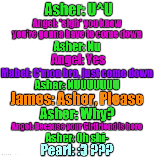 Part 2/3 | Asher: U^U; Angel: *sigh* you know you're gonna have to come down; Asher: Nu; Angel: Yes; Mabel: C'mon bro, just come down; Asher: NUUUUUUU; James: Asher, Please; Asher: Why? Angel: Because your Girlfriend is here; Asher: Oh shi-; Pearl: :3 ??? | image tagged in memes,blank transparent square | made w/ Imgflip meme maker