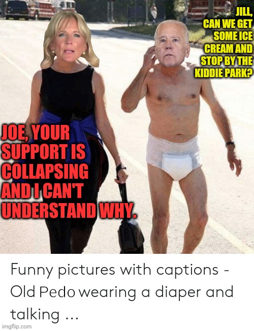 Pedo joe | JILL, CAN WE GET SOME ICE CREAM AND STOP BY THE KIDDIE PARK? JOE, YOUR SUPPORT IS COLLAPSING AND I CAN'T UNDERSTAND WHY. | image tagged in pedo joe,joe biden,politics,pedo | made w/ Imgflip meme maker