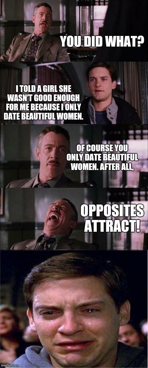 Peter Parker Cry | YOU DID WHAT? I TOLD A GIRL SHE WASN'T GOOD ENOUGH FOR ME BECAUSE I ONLY DATE BEAUTIFUL WOMEN. OF COURSE YOU ONLY DATE BEAUTIFUL WOMEN. AFTER ALL, OPPOSITES ATTRACT! | image tagged in memes,peter parker cry | made w/ Imgflip meme maker