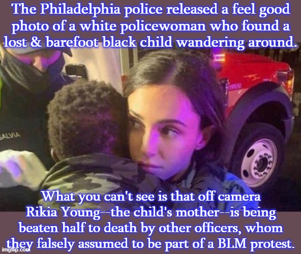 Now the police department has to pay Ms. Young $2,000,000! | The Philadelphia police released a feel good
photo of a white policewoman who found a
lost & barefoot black child wandering around. What you can't see is that off camera Rikia Young--the child's mother--is being beaten half to death by other officers, whom they falsely assumed to be part of a BLM protest. | image tagged in police brutality,propaganda,racism | made w/ Imgflip meme maker
