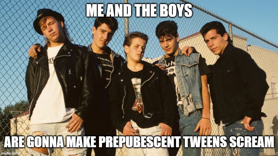 Oh Oh Oh Ohhhhhhh | ME AND THE BOYS; ARE GONNA MAKE PREPUBESCENT TWEENS SCREAM | image tagged in me and the boys | made w/ Imgflip meme maker