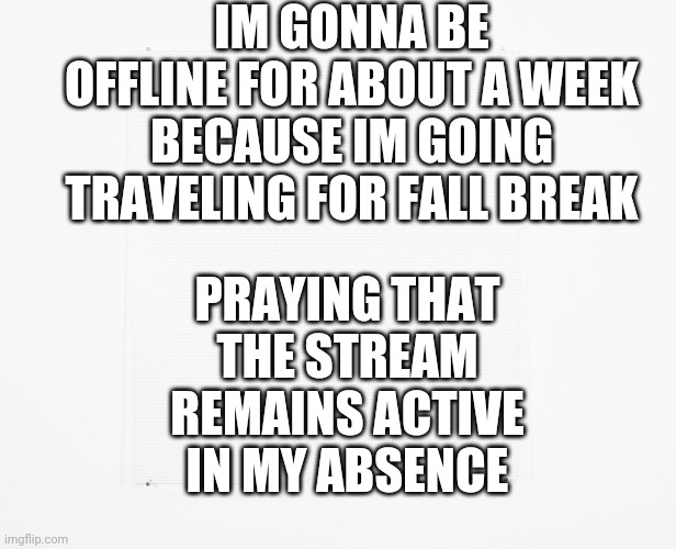 Please Don't Make The Stream Die TwT | IM GONNA BE OFFLINE FOR ABOUT A WEEK BECAUSE IM GOING TRAVELING FOR FALL BREAK; PRAYING THAT THE STREAM REMAINS ACTIVE IN MY ABSENCE | image tagged in blank,notice | made w/ Imgflip meme maker